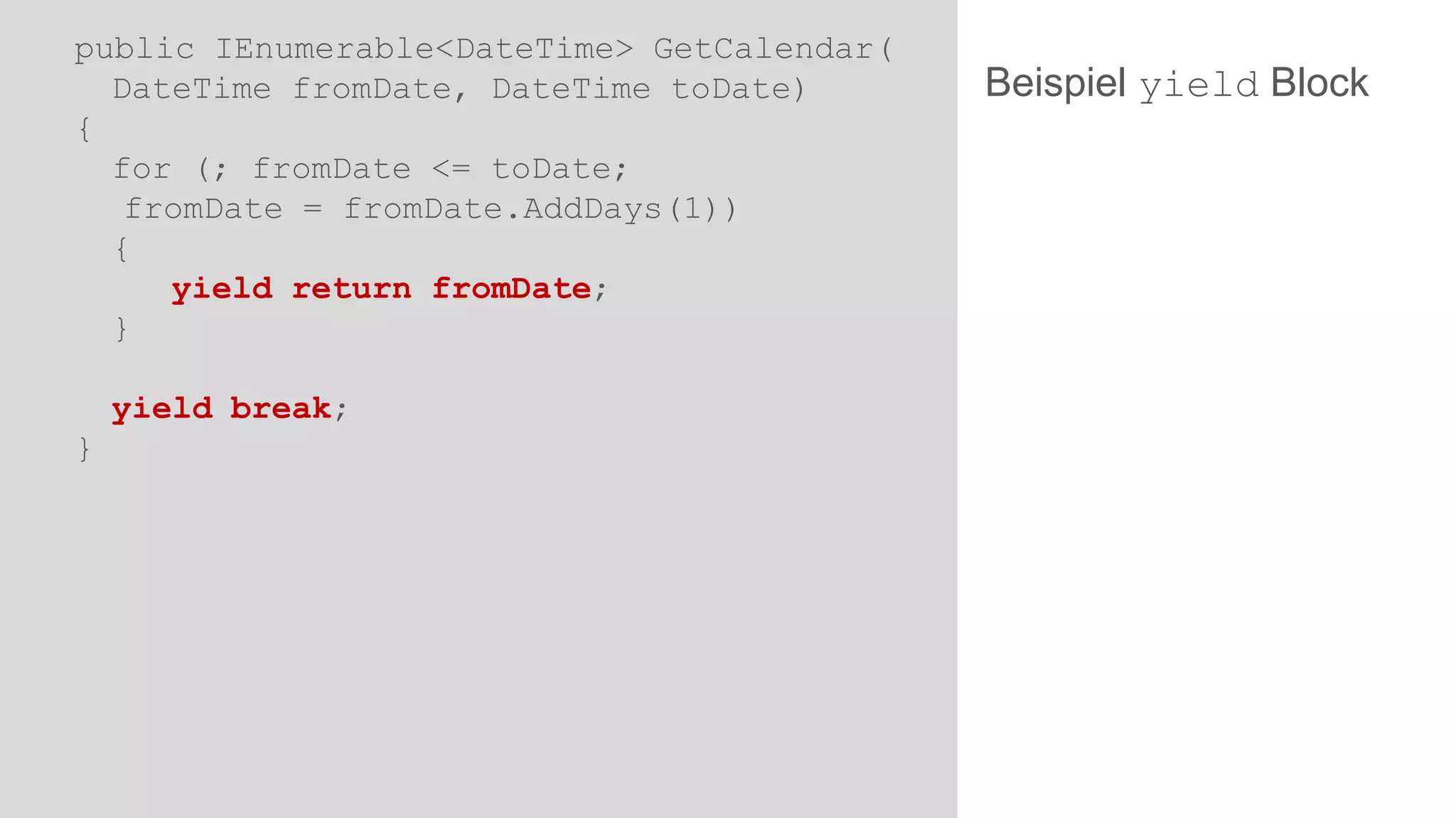 public IEnumerable<DateTime> GetCalendar(
DateTime fromDate, DateTime toDate)
{
for (; fromDate <= toDate;
fromDate = fromDate.AddDays(1))
{
yield return fromDate;
}

yield break;
}

Beispiel yield Block

 