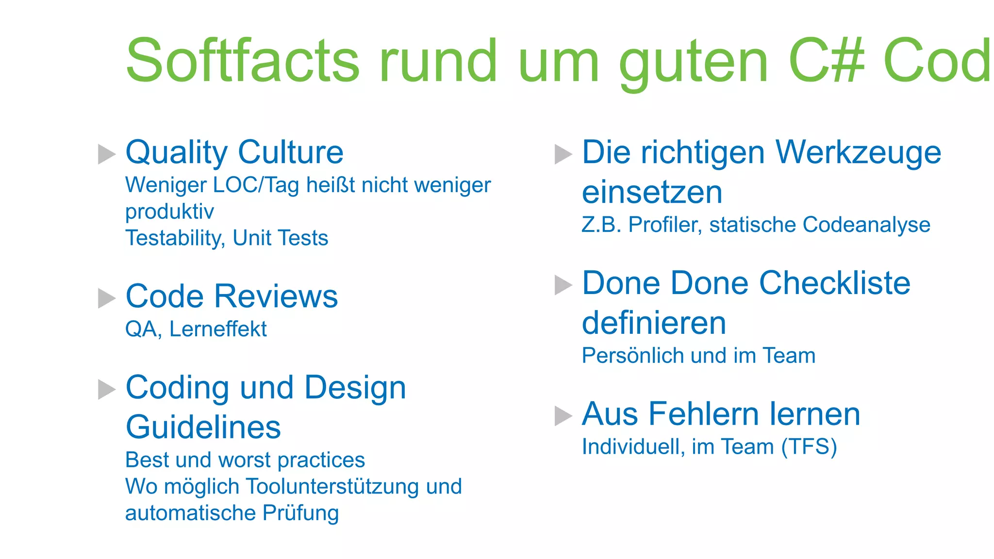 Softfacts rund um guten C# Code
 Quality

Culture

Weniger LOC/Tag heißt nicht weniger
produktiv
Testability, Unit Tests

 Code

Reviews

QA, Lerneffekt

 Die

richtigen Werkzeuge
einsetzen

Z.B. Profiler, statische Codeanalyse

 Done

Done Checkliste
definieren

Persönlich und im Team

 Coding

und Design
Guidelines

Best und worst practices
Wo möglich Toolunterstützung und
automatische Prüfung

 Aus

Fehlern lernen

Individuell, im Team (TFS)

 