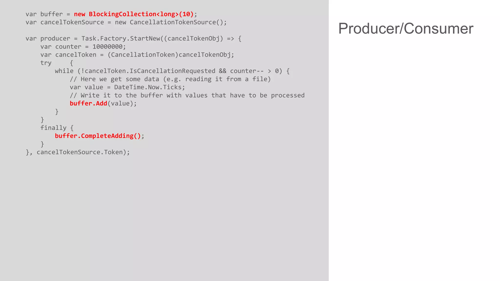 var buffer = new BlockingCollection<long>(10);
var cancelTokenSource = new CancellationTokenSource();
var producer = Task.Factory.StartNew((cancelTokenObj) => {
var counter = 10000000;
var cancelToken = (CancellationToken)cancelTokenObj;
try
{
while (!cancelToken.IsCancellationRequested && counter-- > 0) {
// Here we get some data (e.g. reading it from a file)
var value = DateTime.Now.Ticks;
// Write it to the buffer with values that have to be processed
buffer.Add(value);
}
}
finally {
buffer.CompleteAdding();
}
}, cancelTokenSource.Token);

Producer/Consumer

 