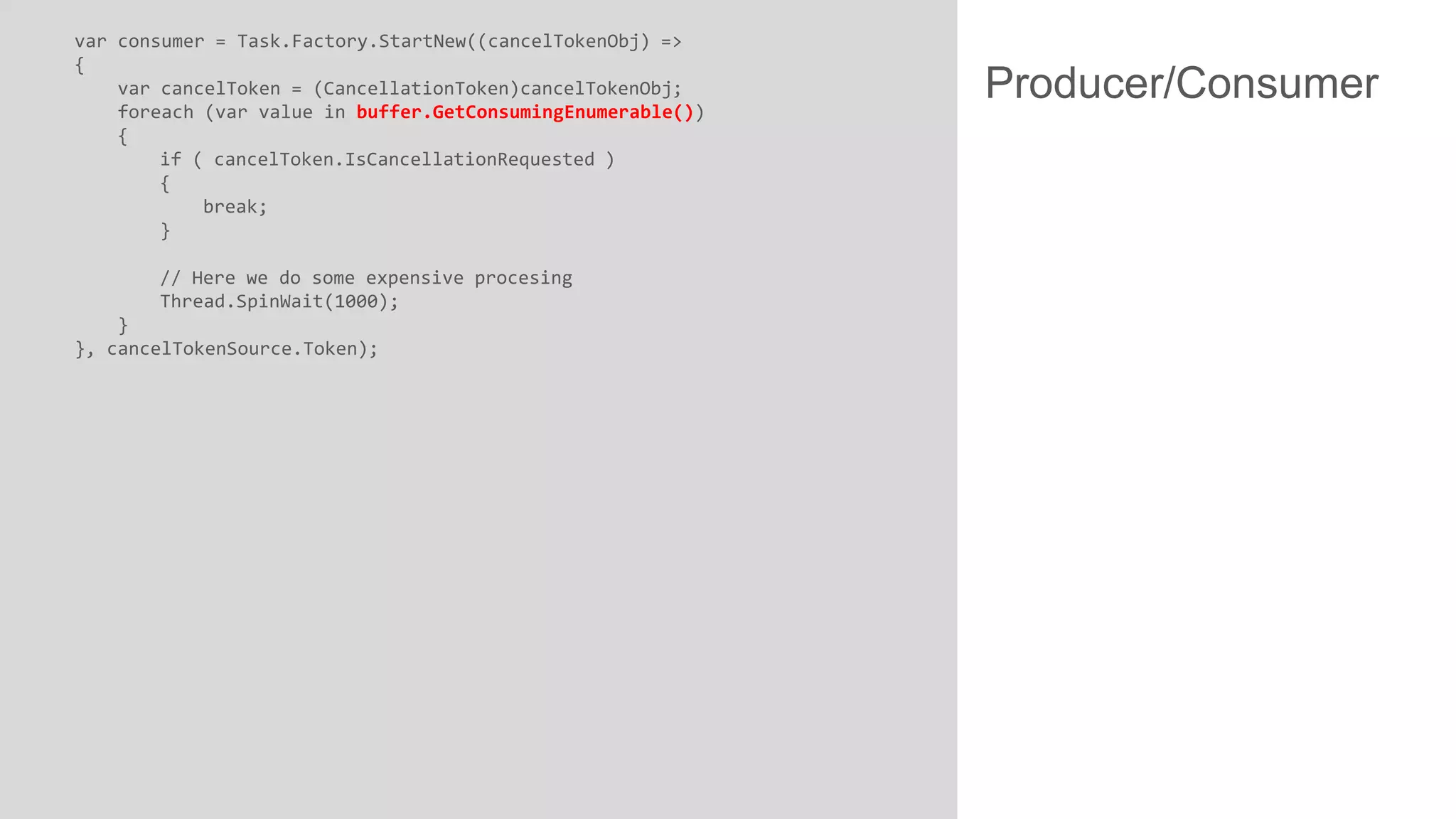 var consumer = Task.Factory.StartNew((cancelTokenObj) =>
{
var cancelToken = (CancellationToken)cancelTokenObj;
foreach (var value in buffer.GetConsumingEnumerable())
{
if ( cancelToken.IsCancellationRequested )
{
break;
}
// Here we do some expensive procesing
Thread.SpinWait(1000);
}
}, cancelTokenSource.Token);

Producer/Consumer

 