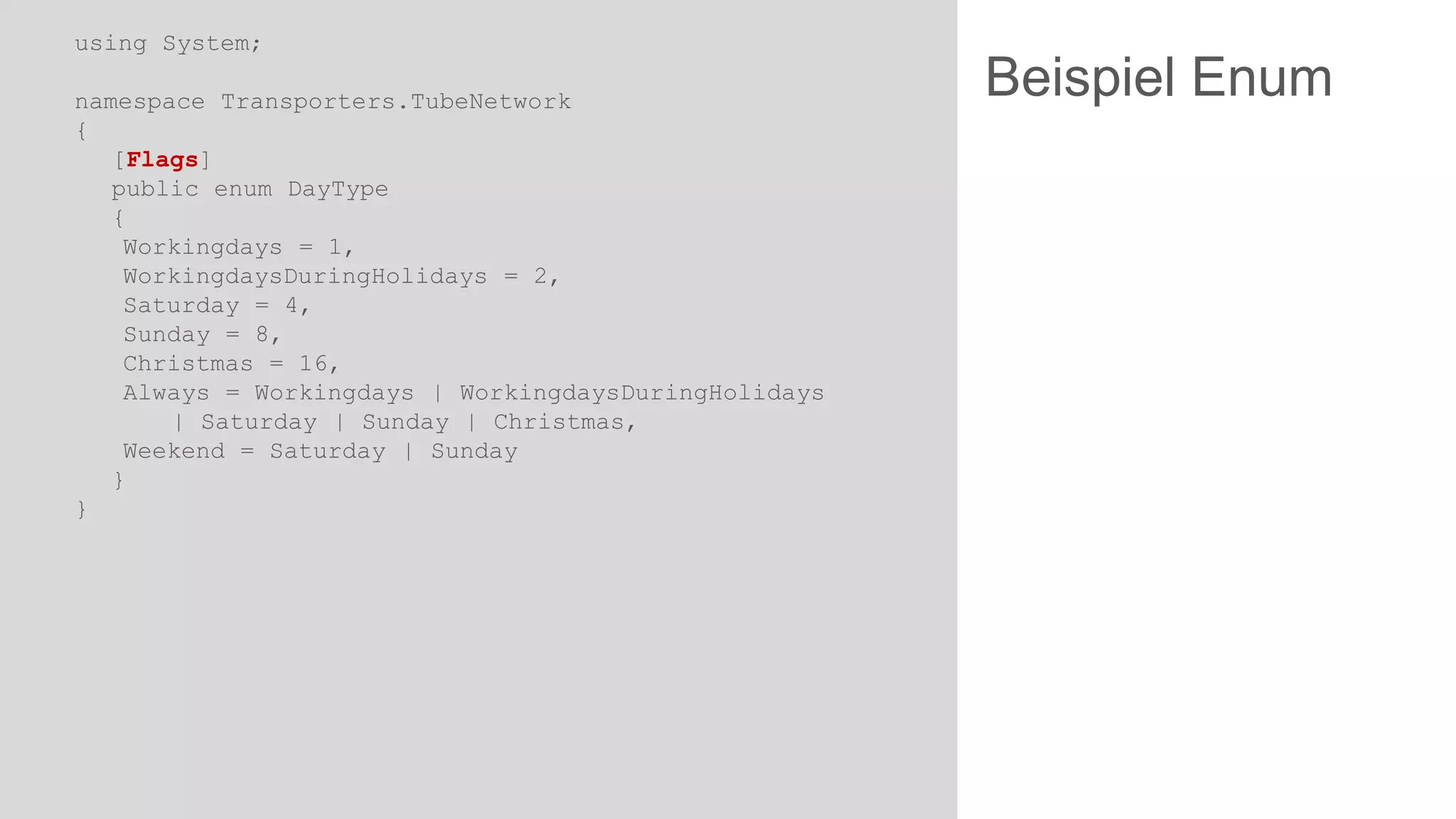 using System;
namespace Transporters.TubeNetwork
{
[Flags]
public enum DayType
{
Workingdays = 1,
WorkingdaysDuringHolidays = 2,
Saturday = 4,
Sunday = 8,
Christmas = 16,
Always = Workingdays | WorkingdaysDuringHolidays
| Saturday | Sunday | Christmas,
Weekend = Saturday | Sunday
}
}

Beispiel Enum

 