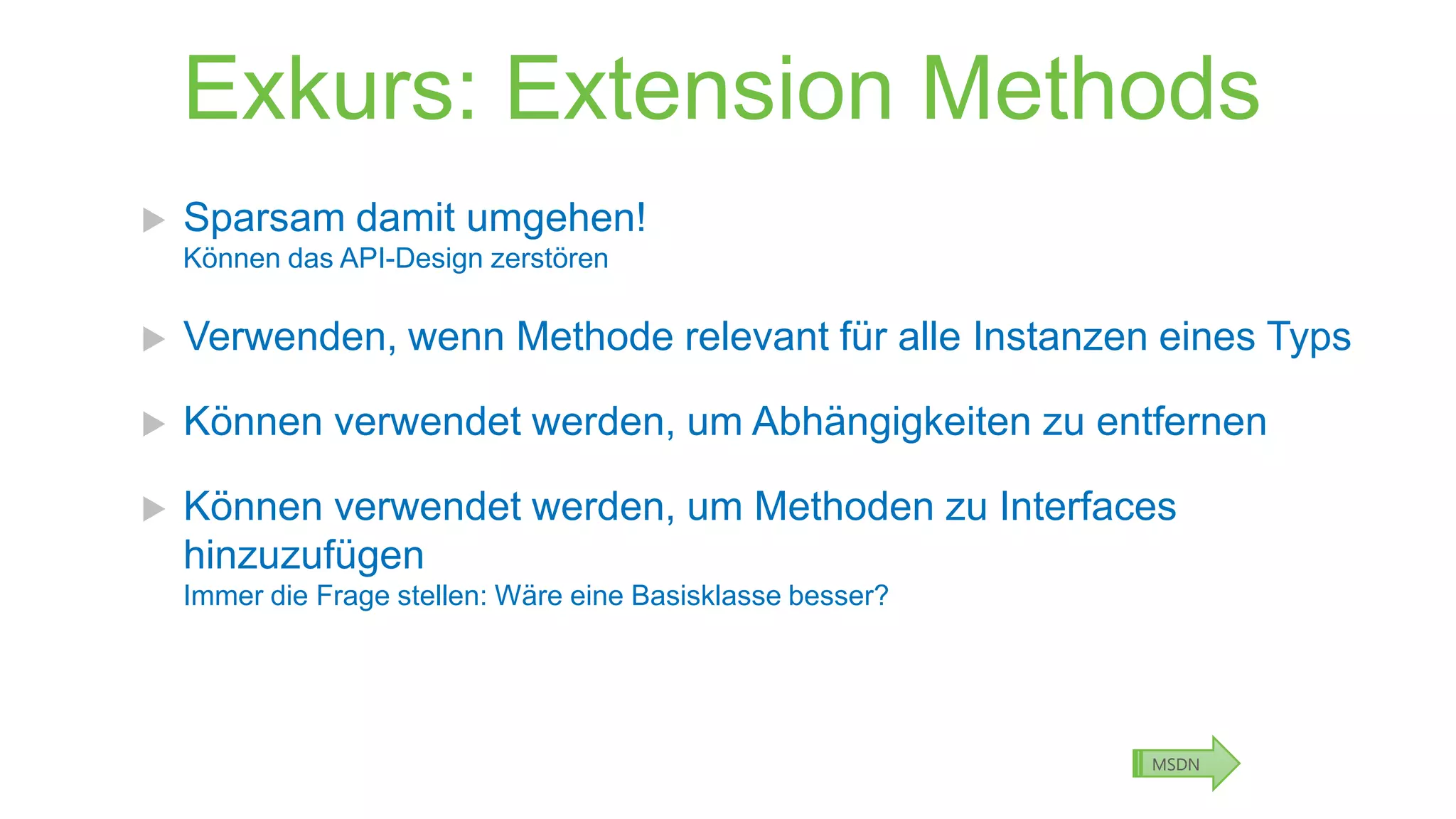 Exkurs: Extension Methods


Sparsam damit umgehen!
Können das API-Design zerstören



Verwenden, wenn Methode relevant für alle Instanzen eines Typs



Können verwendet werden, um Abhängigkeiten zu entfernen



Können verwendet werden, um Methoden zu Interfaces
hinzuzufügen
Immer die Frage stellen: Wäre eine Basisklasse besser?

MSDN

 