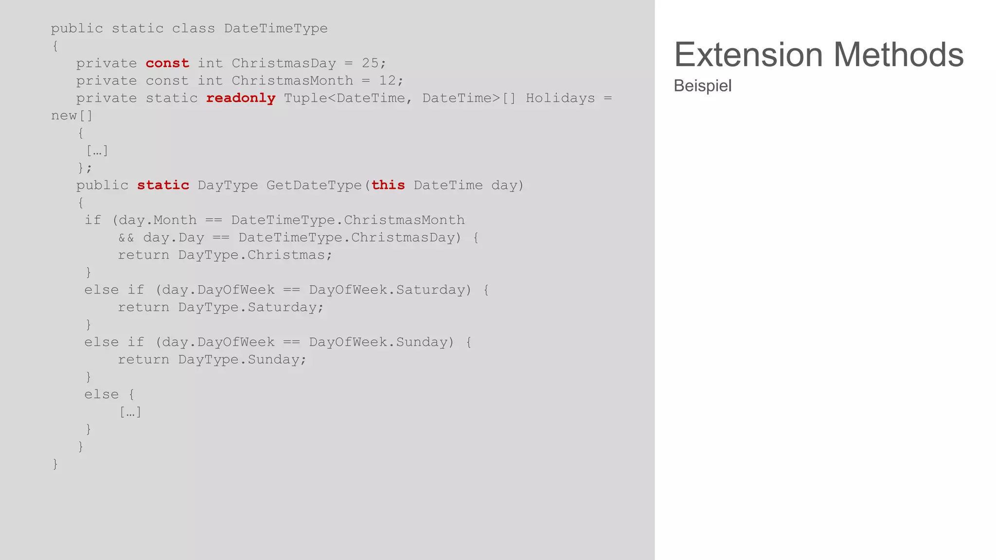 public static class DateTimeType
{
private const int ChristmasDay = 25;
private const int ChristmasMonth = 12;
private static readonly Tuple<DateTime, DateTime>[] Holidays =
new[]
{
[…]
};
public static DayType GetDateType(this DateTime day)
{
if (day.Month == DateTimeType.ChristmasMonth
&& day.Day == DateTimeType.ChristmasDay) {
return DayType.Christmas;
}
else if (day.DayOfWeek == DayOfWeek.Saturday) {
return DayType.Saturday;
}
else if (day.DayOfWeek == DayOfWeek.Sunday) {
return DayType.Sunday;
}
else {
[…]
}
}
}

Extension Methods
Beispiel

 
