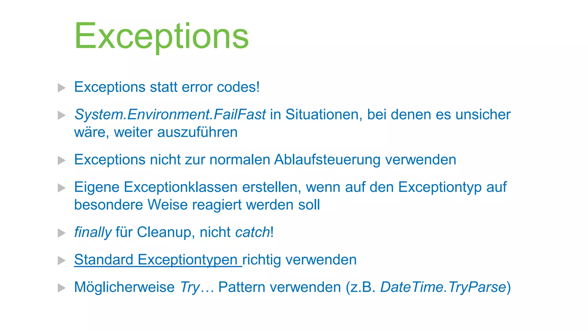 Exceptions


Exceptions statt error codes!



System.Environment.FailFast in Situationen, bei denen es unsicher
wäre, weiter auszuführen



Exceptions nicht zur normalen Ablaufsteuerung verwenden



Eigene Exceptionklassen erstellen, wenn auf den Exceptiontyp auf
besondere Weise reagiert werden soll



finally für Cleanup, nicht catch!



Standard Exceptiontypen richtig verwenden



Möglicherweise Try… Pattern verwenden (z.B. DateTime.TryParse)

 