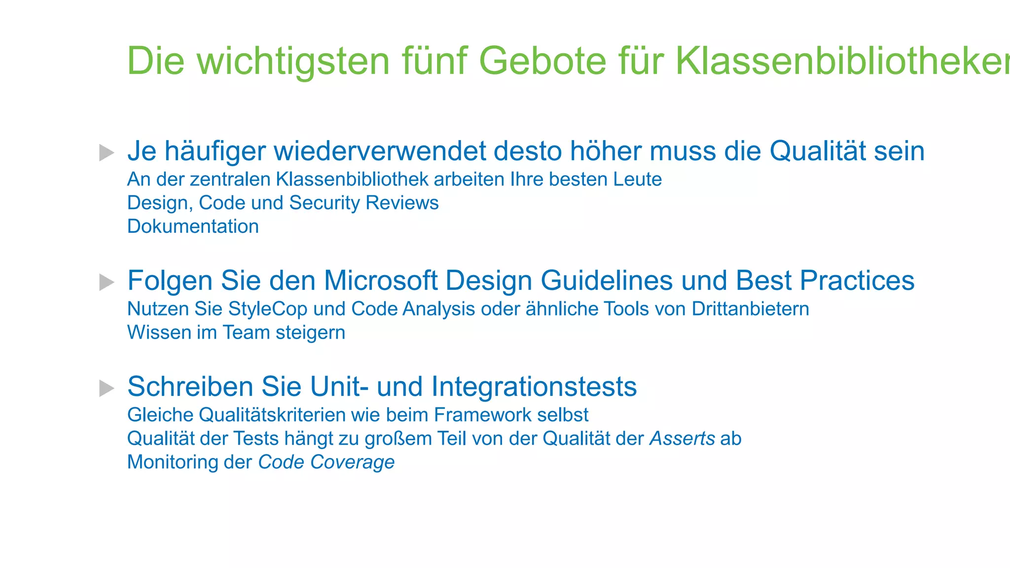 Die wichtigsten fünf Gebote für Klassenbibliotheken


Je häufiger wiederverwendet desto höher muss die Qualität sein
An der zentralen Klassenbibliothek arbeiten Ihre besten Leute
Design, Code und Security Reviews
Dokumentation



Folgen Sie den Microsoft Design Guidelines und Best Practices
Nutzen Sie StyleCop und Code Analysis oder ähnliche Tools von Drittanbietern
Wissen im Team steigern



Schreiben Sie Unit- und Integrationstests
Gleiche Qualitätskriterien wie beim Framework selbst
Qualität der Tests hängt zu großem Teil von der Qualität der Asserts ab
Monitoring der Code Coverage

 