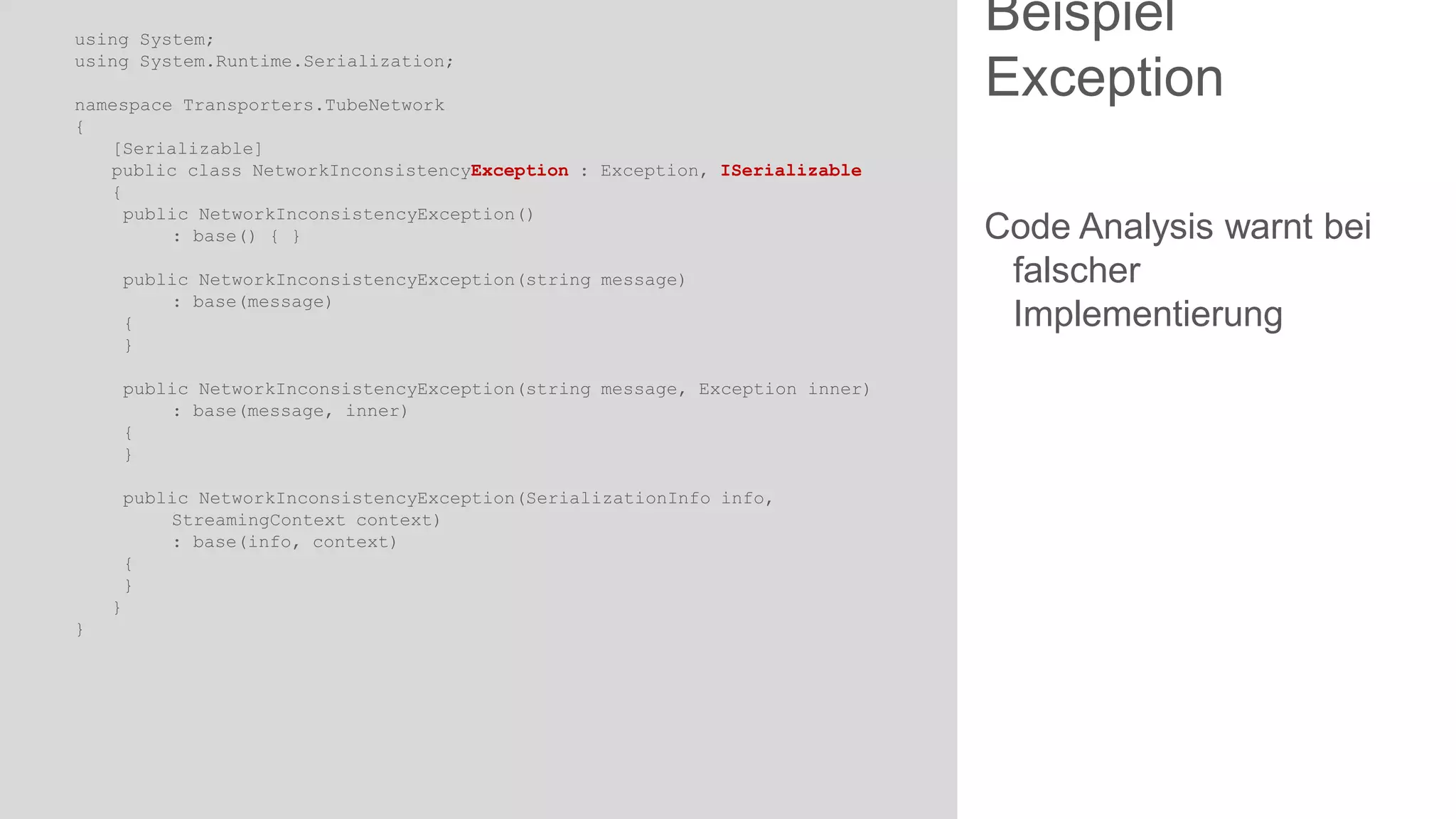 using System;
using System.Runtime.Serialization;
namespace Transporters.TubeNetwork
{
[Serializable]
public class NetworkInconsistencyException : Exception, ISerializable
{
public NetworkInconsistencyException()
: base() { }
public NetworkInconsistencyException(string message)
: base(message)
{
}
public NetworkInconsistencyException(string message, Exception inner)
: base(message, inner)
{
}
public NetworkInconsistencyException(SerializationInfo info,
StreamingContext context)
: base(info, context)
{
}
}
}

Beispiel
Exception
Code Analysis warnt bei
falscher
Implementierung

 