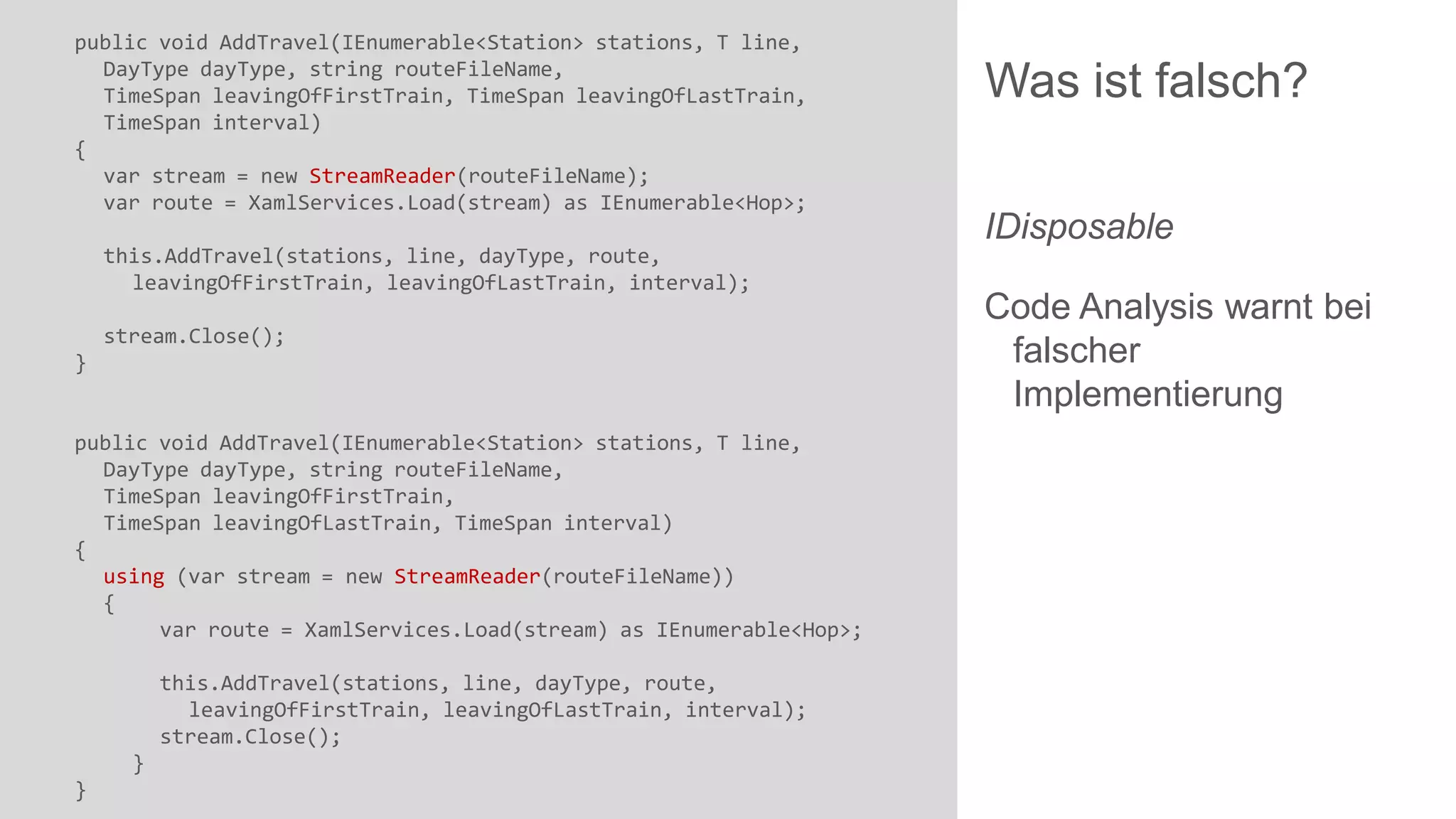 public void AddTravel(IEnumerable<Station> stations, T line,
DayType dayType, string routeFileName,
TimeSpan leavingOfFirstTrain, TimeSpan leavingOfLastTrain,
TimeSpan interval)
{
var stream = new StreamReader(routeFileName);
var route = XamlServices.Load(stream) as IEnumerable<Hop>;

this.AddTravel(stations, line, dayType, route,
leavingOfFirstTrain, leavingOfLastTrain, interval);
stream.Close();
}

public void AddTravel(IEnumerable<Station> stations, T line,
DayType dayType, string routeFileName,
TimeSpan leavingOfFirstTrain,
TimeSpan leavingOfLastTrain, TimeSpan interval)
{
using (var stream = new StreamReader(routeFileName))
{
var route = XamlServices.Load(stream) as IEnumerable<Hop>;
this.AddTravel(stations, line, dayType, route,
leavingOfFirstTrain, leavingOfLastTrain, interval);
stream.Close();

}
}

Was ist falsch?
IDisposable
Code Analysis warnt bei
falscher
Implementierung

 