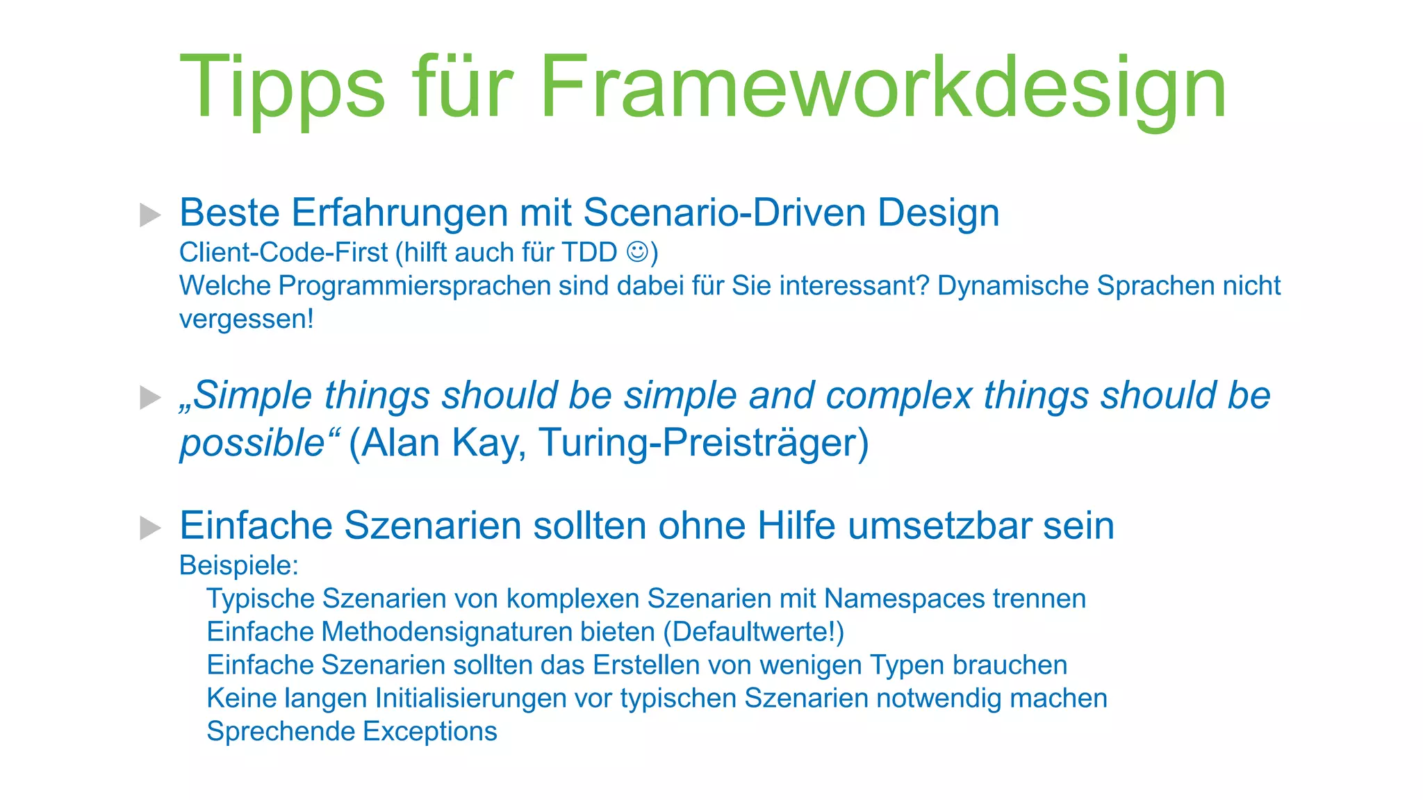 Tipps für Frameworkdesign


Beste Erfahrungen mit Scenario-Driven Design
Client-Code-First (hilft auch für TDD )
Welche Programmiersprachen sind dabei für Sie interessant? Dynamische Sprachen nicht
vergessen!



„Simple things should be simple and complex things should be
possible“ (Alan Kay, Turing-Preisträger)



Einfache Szenarien sollten ohne Hilfe umsetzbar sein
Beispiele:
Typische Szenarien von komplexen Szenarien mit Namespaces trennen
Einfache Methodensignaturen bieten (Defaultwerte!)
Einfache Szenarien sollten das Erstellen von wenigen Typen brauchen
Keine langen Initialisierungen vor typischen Szenarien notwendig machen
Sprechende Exceptions

 