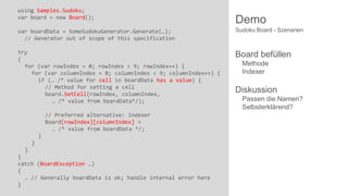 using Samples.Sudoku;
var board = new Board();

Demo

var boardData = SomeSudokuGenerator.Generate(…);
// Generator out of scope of this specification

Sudoku Board - Szenarien

try
{
for (var rowIndex = 0; rowIndex < 9; rowIndex++) {
for (var columnIndex = 0; columnIndex < 9; columnIndex++) {
if (… /* value for cell in boardData has a value) {
// Method for setting a cell
board.SetCell(rowIndex, columnIndex,
… /* value from boardData*/);

Board befüllen

// Preferred alternative: Indexer
Board[rowIndex][columnIndex] =
… /* value from boardData */;
}

}
}
}
catch (BoardException …)
{
… // Generally boardData is ok; handle internal error here
}

Methode
Indexer

Diskussion
Passen die Namen?
Selbsterklärend?

 