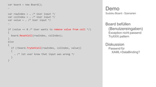var board = new Board();
…
var rowIndex = … /* User input */
var colIndex = … /* User input */
var value = … /* User input */
…
if (value == 0 /* User wants to remove value from cell */)
{
board.ResetCell(rowIndex, colIndex);
}
else
{
if (!board.TrySetCell(rowIndex, colIndex, value))
{
… /* let user know that input was wrong */
}
}

Demo
Sudoku Board - Szenarien

Board befüllen
(Benutzereingaben)
Exception nicht passend
TryXXX pattern

Diskussion
Passend für
XAML+DataBinding?

 