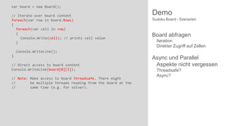 var board = new Board();
// Iterate over board content
foreach(var row in board.Rows)
{
foreach(var cell in row)
{
Console.Write(cell); // prints cell value
}

Demo
Sudoku Board - Szenarien

Board abfragen
Iteration
Direkter Zugriff auf Zellen

Console.WriteLine();
}

// Direct access to board content
Console.WriteLine(board[0][5]);
// Note: Make access to board threadsafe. There might
//
be multiple threads reading from the board at the
//
same time (e.g. for solver).

Async und Parallel
Aspekte nicht vergessen
Threadsafe?
Async?

 