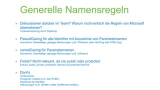 Generelle Namensregeln


Diskussionen darüber im Team? Warum nicht einfach die Regeln von Microsoft
übernehmen?
Toolunterstützung durch StyleCop



PascalCasing für alle Identifier mit Ausnahme von Parameternamen
Ausnahme: Zweistellige, gängige Abkürzungen (z.B. IOStream, aber HtmlTag statt HTMLTag)



camelCasing für Parameternamen
Ausnahme: Zweistellige, gängige Abkürzungen (z.B. ioStream)



Fields? Nicht relevant, da nie public oder protected
Exkurs: public, private, protected, internal und protected internal



Dont‘s
Underscores
Hungarian notation (d.h. kein Präfix)
Keywords als Identifier
Abkürzungen (z.B. GetWin; sollte GetWindow heißen)

 