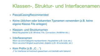 Klassen-, Struktur- und Interfacenamen


PascalCasingRecommended



Keine üblichen oder bekannten Typnamen verwenden (z.B. keine
eigene Klasse File anlegen)



Klassen- und Strukturnamen
Meist Hauptwörter (z.B. Window, File, Connection, XmlWriter etc.)



Interfacenamen
Wenn sie eine Kategorie repräsentieren, Hauptwörter (z.B. IList, etc.)
Wenn sie eine Fähigkeit ausdrücken, Adjektiv (z.B. IEnumerable, etc.)



Kein Präfix (z.B. „C…“)
„I“ für Interfaces ist historisch gewachsen und deshalb sehr bekannt

 
