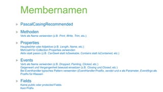 Membernamen


PascalCasingRecommended



Methoden
Verb als Name verwenden (z.B. Print, Write, Trim, etc.)



Properties
Hauptwörter oder Adjektive (z.B. Length, Name, etc.)
Mehrzahl für Collection Properties verwenden
Aktiv statt passiv (z.B. CanSeek statt IsSeekable, Contains statt IsContained, etc.)



Events
Verb als Name verwenden (z.B. Dropped, Painting, Clicked, etc.)
Gegenwart und Vergangenheit bewusst einsetzen (z.B. Closing und Closed, etc.)
Bei Eventhandler typisches Pattern verwenden (EventHandler-Postfix, sender und e als Parameter, EventArgs als
Postfix für Klassen



Fields
Keine public oder protected Fields
Kein Präfix

 