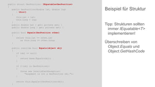 public struct GeoPosition: IEquatable<GeoPosition>
{
public GeoPosition(double lat, double lng)
: this()
{
this.Lat = lat;
this.Long = lng;
}
public double Lat { get; private set; }
public double Long { get; private set; }
public bool Equals(GeoPosition other)
{
return this.Lat == other.Lat
&& this.Long == other.Long;
}
public override bool Equals(object obj)
{
if (obj == null)
{
return base.Equals(obj);
}
if (!(obj is GeoPosition))
{
throw new InvalidCastException(
"Argument is not a GeoPosition obj.");
}
return this.Equals((GeoPosition)obj);
}

Beispiel für Struktur
Tipp: Strukturen sollten
immer IEquatable<T>
implementieren!
Überschreiben von
Object.Equals und
Object.GetHashCode

 