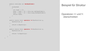 public override int GetHashCode()
{
unchecked
{
int hash = 17;
hash = hash * 23 + this.Lat.GetHashCode();
hash = hash * 23 + this.Long.GetHashCode();
return hash;
}
}
public static bool operator ==(GeoPosition x,
GeoPosition y)
{
return x.Equals(y);
}
public static bool operator !=(GeoPosition x,
GeoPosition y)
{
return !x.Equals(y);
}

}
}

Beispiel für Struktur
Operatoren == und !=
überschreiben

 