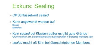 Exkurs: Sealing
 C#

Schlüsselwort sealed

 Kann

angewandt werden auf

Klasse
Members

 Kein

sealed bei Klassen außer es gibt gute Gründe

Grund könnten z.B. sicherheitsrelevante Eigenschaften in protected Members sein

 sealed

macht oft Sinn bei überschriebenen Members

 