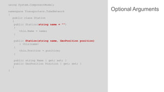 using System.ComponentModel;
namespace Transporters.TubeNetwork
{
public class Station
{
public Station(string name = "")
{
this.Name = name;
}
public Station(string name, GeoPosition position)
: this(name)
{
this.Position = position;
}
public string Name { get; set; }
public GeoPosition Position { get; set; }
}
}

Optional Arguments

 