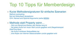 Top 10 Tipps für Memberdesign
 Kurze

Methodensignaturen für einfache Szenarien

Method overloading
Null als Defaultwert akzeptieren
C# 4: Named and Optional Arguments (siehe MSDN)

 Methode

statt Property wenn…

…Zeit zum Berechnen/Setzen des Wertes lang ist
…bei jedem Aufruf ein neuer Wert zurück gegeben wird (Negativbeispiel
DateTime.Now)
…der Aufruf merkbare Seiteneffekte hat
…eine Kopie von internen Statusvariablen zurück gegeben wird

 