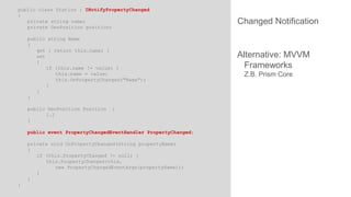 public class Station : INotifyPropertyChanged
{
private string name;
private GeoPosition position;
public string Name
{
get { return this.name; }
set
{
if (this.name != value) {
this.name = value;
this.OnPropertyChanged("Name");
}
}
}
public GeoPosition Position
[…]
}

{

public event PropertyChangedEventHandler PropertyChanged;
private void OnPropertyChanged(string propertyName)
{
if (this.PropertyChanged != null) {
this.PropertyChanged(this,
new PropertyChangedEventArgs(propertyName));
}
}
}

Changed Notification

Alternative: MVVM
Frameworks
Z.B. Prism Core

 