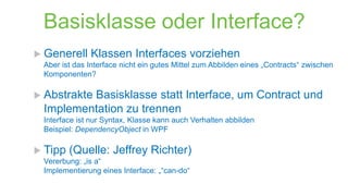 Basisklasse oder Interface?
 Generell

Klassen Interfaces vorziehen

Aber ist das Interface nicht ein gutes Mittel zum Abbilden eines „Contracts“ zwischen
Komponenten?

 Abstrakte

Basisklasse statt Interface, um Contract und
Implementation zu trennen

Interface ist nur Syntax, Klasse kann auch Verhalten abbilden
Beispiel: DependencyObject in WPF

 Tipp

(Quelle: Jeffrey Richter)

Vererbung: „is a“
Implementierung eines Interface: „“can-do“

 