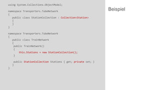 using System.Collections.ObjectModel;
namespace Transporters.TubeNetwork
{
public class StationCollection : Collection<Station>
{
}
}
namespace Transporters.TubeNetwork
{
public class TrainNetwork
{
public TrainNetwork()
{
this.Stations = new StationCollection();
}
public StationCollection Stations { get; private set; }
}
}

Beispiel

 