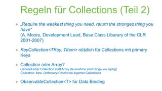 Regeln für Collections (Teil 2)


„Require the weakest thing you need, return the stronges thing you
have“
(A. Moore, Development Lead, Base Class Libarary of the CLR
2001-2007)



KeyCollection<TKey, TItem> nützlich für Collections mit primary
Keys



Collection oder Array?
Generell eher Collection statt Array (Ausnahme sind Dinge wie byte[])
Collection- bzw. Dictionary-Postfix bei eigenen Collections



ObservableCollection<T> für Data Binding

 