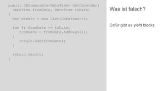public IEnumerable<DateTime> GetCalendar(
DateTime fromDate, DateTime toDate)
{
var result = new List<DateTime>();

for (; fromDate <= toDate;
fromDate = fromDate.AddDays(1))
{
result.Add(fromDate);
}
return result;
}

Was ist falsch?
Dafür gibt es yield blocks

 