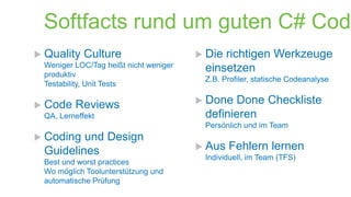 Softfacts rund um guten C# Code
 Quality

Culture

Weniger LOC/Tag heißt nicht weniger
produktiv
Testability, Unit Tests

 Code

Reviews

QA, Lerneffekt

 Die

richtigen Werkzeuge
einsetzen

Z.B. Profiler, statische Codeanalyse

 Done

Done Checkliste
definieren

Persönlich und im Team

 Coding

und Design
Guidelines

Best und worst practices
Wo möglich Toolunterstützung und
automatische Prüfung

 Aus

Fehlern lernen

Individuell, im Team (TFS)

 