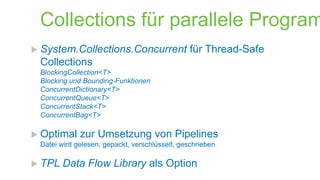 Collections für parallele Program
 System.Collections.Concurrent

für Thread-Safe

Collections
BlockingCollection<T>
Blocking und Bounding-Funktionen
ConcurrentDictionary<T>
ConcurrentQueue<T>
ConcurrentStack<T>
ConcurrentBag<T>

 Optimal

zur Umsetzung von Pipelines

Datei wird gelesen, gepackt, verschlüsselt, geschrieben

 TPL

Data Flow Library als Option

 