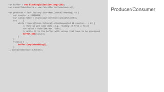 var buffer = new BlockingCollection<long>(10);
var cancelTokenSource = new CancellationTokenSource();
var producer = Task.Factory.StartNew((cancelTokenObj) => {
var counter = 10000000;
var cancelToken = (CancellationToken)cancelTokenObj;
try
{
while (!cancelToken.IsCancellationRequested && counter-- > 0) {
// Here we get some data (e.g. reading it from a file)
var value = DateTime.Now.Ticks;
// Write it to the buffer with values that have to be processed
buffer.Add(value);
}
}
finally {
buffer.CompleteAdding();
}
}, cancelTokenSource.Token);

Producer/Consumer

 