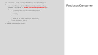 var consumer = Task.Factory.StartNew((cancelTokenObj) =>
{
var cancelToken = (CancellationToken)cancelTokenObj;
foreach (var value in buffer.GetConsumingEnumerable())
{
if ( cancelToken.IsCancellationRequested )
{
break;
}
// Here we do some expensive procesing
Thread.SpinWait(1000);
}
}, cancelTokenSource.Token);

Producer/Consumer

 