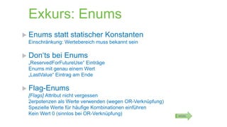 Exkurs: Enums
 Enums

statt statischer Konstanten

Einschränkung: Wertebereich muss bekannt sein

 Don‘ts

bei Enums

„ReservedForFutureUse“ Einträge
Enums mit genau einem Wert
„LastValue“ Eintrag am Ende

 Flag-Enums
[Flags] Attribut nicht vergessen
2erpotenzen als Werte verwenden (wegen OR-Verknüpfung)
Spezielle Werte für häufige Kombinationen einführen
Kein Wert 0 (sinnlos bei OR-Verknüpfung)

MSDN

 