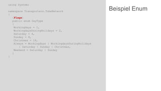 using System;
namespace Transporters.TubeNetwork
{
[Flags]
public enum DayType
{
Workingdays = 1,
WorkingdaysDuringHolidays = 2,
Saturday = 4,
Sunday = 8,
Christmas = 16,
Always = Workingdays | WorkingdaysDuringHolidays
| Saturday | Sunday | Christmas,
Weekend = Saturday | Sunday
}
}

Beispiel Enum

 