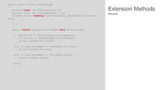 public static class DateTimeType
{
private const int ChristmasDay = 25;
private const int ChristmasMonth = 12;
private static readonly Tuple<DateTime, DateTime>[] Holidays =
new[]
{
[…]
};
public static DayType GetDateType(this DateTime day)
{
if (day.Month == DateTimeType.ChristmasMonth
&& day.Day == DateTimeType.ChristmasDay) {
return DayType.Christmas;
}
else if (day.DayOfWeek == DayOfWeek.Saturday) {
return DayType.Saturday;
}
else if (day.DayOfWeek == DayOfWeek.Sunday) {
return DayType.Sunday;
}
else {
[…]
}
}
}

Extension Methods
Beispiel

 