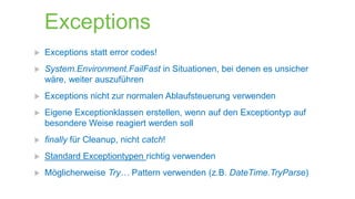 Exceptions


Exceptions statt error codes!



System.Environment.FailFast in Situationen, bei denen es unsicher
wäre, weiter auszuführen



Exceptions nicht zur normalen Ablaufsteuerung verwenden



Eigene Exceptionklassen erstellen, wenn auf den Exceptiontyp auf
besondere Weise reagiert werden soll



finally für Cleanup, nicht catch!



Standard Exceptiontypen richtig verwenden



Möglicherweise Try… Pattern verwenden (z.B. DateTime.TryParse)

 