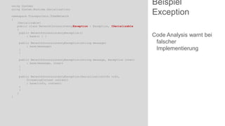 using System;
using System.Runtime.Serialization;
namespace Transporters.TubeNetwork
{
[Serializable]
public class NetworkInconsistencyException : Exception, ISerializable
{
public NetworkInconsistencyException()
: base() { }
public NetworkInconsistencyException(string message)
: base(message)
{
}
public NetworkInconsistencyException(string message, Exception inner)
: base(message, inner)
{
}
public NetworkInconsistencyException(SerializationInfo info,
StreamingContext context)
: base(info, context)
{
}
}
}

Beispiel
Exception
Code Analysis warnt bei
falscher
Implementierung

 
