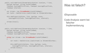 public void AddTravel(IEnumerable<Station> stations, T line,
DayType dayType, string routeFileName,
TimeSpan leavingOfFirstTrain, TimeSpan leavingOfLastTrain,
TimeSpan interval)
{
var stream = new StreamReader(routeFileName);
var route = XamlServices.Load(stream) as IEnumerable<Hop>;

this.AddTravel(stations, line, dayType, route,
leavingOfFirstTrain, leavingOfLastTrain, interval);
stream.Close();
}

public void AddTravel(IEnumerable<Station> stations, T line,
DayType dayType, string routeFileName,
TimeSpan leavingOfFirstTrain,
TimeSpan leavingOfLastTrain, TimeSpan interval)
{
using (var stream = new StreamReader(routeFileName))
{
var route = XamlServices.Load(stream) as IEnumerable<Hop>;
this.AddTravel(stations, line, dayType, route,
leavingOfFirstTrain, leavingOfLastTrain, interval);
stream.Close();

}
}

Was ist falsch?
IDisposable
Code Analysis warnt bei
falscher
Implementierung

 