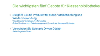 Die wichtigsten fünf Gebote für Klassenbibliotheken


Steigern Sie die Produktivität durch Automatisierung und
Wiederverwendung
Visual Studio Templates, T4 Templates
Gutes Versions- und Paketmanagement für zentrale Klassenbibliotheken



Verwenden Sie Scenario Driven Design
Siehe folgende Slides

 