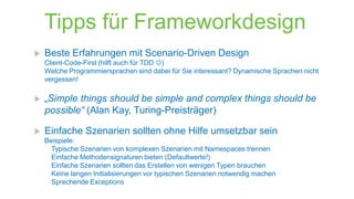 Tipps für Frameworkdesign


Beste Erfahrungen mit Scenario-Driven Design
Client-Code-First (hilft auch für TDD )
Welche Programmiersprachen sind dabei für Sie interessant? Dynamische Sprachen nicht
vergessen!



„Simple things should be simple and complex things should be
possible“ (Alan Kay, Turing-Preisträger)



Einfache Szenarien sollten ohne Hilfe umsetzbar sein
Beispiele:
Typische Szenarien von komplexen Szenarien mit Namespaces trennen
Einfache Methodensignaturen bieten (Defaultwerte!)
Einfache Szenarien sollten das Erstellen von wenigen Typen brauchen
Keine langen Initialisierungen vor typischen Szenarien notwendig machen
Sprechende Exceptions

 