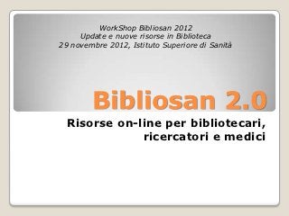 WorkShop Bibliosan 2012
     Update e nuove risorse in Biblioteca
29 novembre 2012, Istituto Superiore di Sanità




        Bibliosan 2.0
  Risorse on-line per bibliotecari,
              ricercatori e medici
 