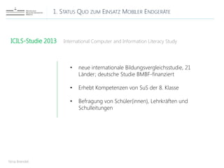 1. STATUS QUO ZUM EINSATZ MOBILER ENDGERÄTE
Nina Brendel
ICILS-Studie 2013 International Computer and Information Literacy Study
• neue internationale Bildungsvergleichsstudie, 21
Länder; deutsche Studie BMBF-finanziert
• Erhebt Kompetenzen von SuS der 8. Klasse
• Befragung von Schüler(innen), Lehrkräften und
Schulleitungen
 