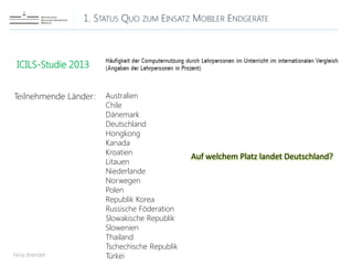 1. STATUS QUO ZUM EINSATZ MOBILER ENDGERÄTE
Nina Brendel
ICILS-Studie 2013
Teilnehmende Länder: Australien
Chile
Dänemark
Deutschland
Hongkong
Kanada
Kroatien
Litauen
Niederlande
Norwegen
Polen
Republik Korea
Russische Föderation
Slowakische Republik
Slowenien
Thailand
Tschechische Republik
Türkei
Auf welchem Platz landet Deutschland?
 