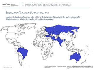 1. STATUS QUO ZUM EINSATZ MOBILER ENDGERÄTE
EINSATZ VON TABLETS IN SCHULEN WELTWEIT
Länder mit staatlich geförderten oder initiierten Initiativen zur Ausstattung der Mehrheit oder aller
Schülerinnen und Schüler des Landes mit mobilen Endgeräten.
Nina Brendel
 