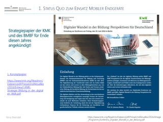 1. STATUS QUO ZUM EINSATZ MOBILER ENDGERÄTE
Nina Brendel https://www.kmk.org/fileadmin/Dateien/pdf/PresseUndAktuelles/2016/Anlage
_Programm_Konferenz_Digitaler_Wandel_in_der_Bildung.pdf
Strategiepapier der KMK
und des BMBF für Ende
diesen Jahres
angekündigt!
1. Konzeptpapier
https://www.kmk.org/fileadmin/
Dateien/pdf/PresseUndAktuelles
/2016/Entwurf_KMK-
Strategie_Bildung_in_der_digital
en_Welt.pdf
 
