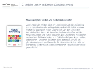 2. Mobiles Lernen im Kontext Globalen Lernens
Nina Brendel
Quelle: Orientierungsrahmen für den Lernbereich Globale Entwicklung (2015, S. 67)
Nutzung digitaler Medien und mediale Lebenswelten
„Der Einsatz von Medien spielt im Lernbereich Globale Entwicklung
schon deshalb eine sehr wichtige Rolle, weil sich Globalität in seiner
Vielfalt nur bedingt im realen Lebensraum von den Lernenden
erschließen lässt. Wenn wir fernsehen, im Internet surfen, soziale
Netzwerke, Blogs und Twitter besuchen, per Smartphone Neuigkeiten
austauschen, SMS verschicken und Einkäufe erledigen, Apps zu allen
erdenklichen Funktionen einsetzen, dann beteiligen wir uns am
globalen Austausch von Daten, der für die meisten Nutzer nicht nur
grenzenlos, sondern auch in seinen möglichen Folgen unübersehbar
geworden ist.“
 