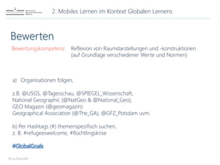2. Mobiles Lernen im Kontext Globalen Lernens
Nina Brendel
Bewertungskompetenz
a) Organisationen folgen,
z.B. @USGS, @Tagesschau, @SPIEGEL_Wissenschaft,
National Geographic (@NatGeo & @National_Geo),
GEO Magazin (@geomagazin)
Geographical Association (@The_GA), @GFZ_Potsdam uvm.
b) Per Hashtags (#) themenspezifisch suchen,
z. B. #refugeeswelcome, #flüchtlingskrise
#GlobalGoals
Reflexion von Raumdarstellungen und -konstruktionen
(auf Grundlage verschiedener Werte und Normen)
 
