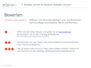 2. Mobiles Lernen im Kontext Globalen Lernens
Nina Brendel
Bewertungskompetenz Reflexion von Raumdarstellungen und -konstruktionen
(auf Grundlage verschiedener Werte und Normen)
Öffnen Sie den Safari-Browser und gehen Sie auf www.twitter.de .
Recherchieren Sie mit dem Hashtag #GlobalGoals.
(keine Anmeldung oder Registrierung erforderlich)
Recherchieren Sie nach Tweets, die unterschiedliche Raumkonstruktionen
eines Themas verdeutlichen.
Falls Sie bereits einen Account haben oder erstellen möchten: Twittern Sie
eine Nachricht mit den Hashtags #bildungskongress #globaleslernen.
 