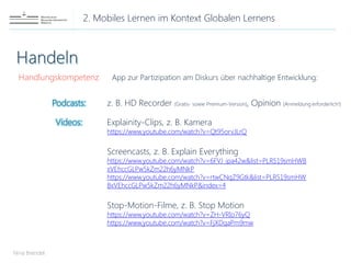 2. Mobiles Lernen im Kontext Globalen Lernens
Nina Brendel
Handlungskompetenz App zur Partizipation am Diskurs über nachhaltige Entwicklung:
Explainity-Clips, z. B. Kamera
https://www.youtube.com/watch?v=Qt95orvJLrQ
Screencasts, z. B. Explain Everything
https://www.youtube.com/watch?v=6FVJ_ipa42w&list=PLR519smHWB
xVEhccGLPw5kZm22h6yMNkP
https://www.youtube.com/watch?v=rtwCNqZ9Gtk&list=PLR519smHW
BxVEhccGLPw5kZm22h6yMNkP&index=4
Stop-Motion-Filme, z. B. Stop Motion
https://www.youtube.com/watch?v=ZH-VRIo76yQ
https://www.youtube.com/watch?v=FjXDqaPm9mw
Podcasts:
Videos:
z. B. HD Recorder (Gratis- sowie Premium-Version), Opinion (Anmeldung erforderlich!)
 