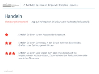 2. Mobiles Lernen im Kontext Globalen Lernens
Nina Brendel
Handlungskompetenz App zur Partizipation am Diskurs über nachhaltige Entwicklung:
Erstellen Sie einen kurzen Podcast oder Screencast.
Erstellen Sie einen Screencast, in den Sie auf mehreren Seiten Bilder,
Grafiken oder Zeichnungen einbinden.
Erstellen Sie einen Stop-Motion-Film oder einen Screencast mit
eingebundenen Youtube-Videos, Zoom während der Audioaufnahme oder
animierten Elementen.
 